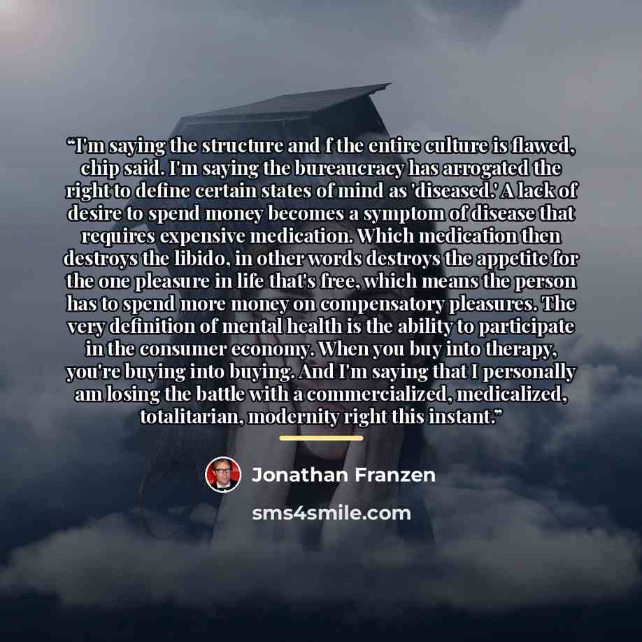 “I'm saying the structure and f the entire culture is flawed, chip said. I'm saying the bureaucracy has arrogated the right to define certain states of mind as 'diseased.' A lack of desire to spend money becomes a symptom of disease that requires expensive medication. Which medication then destroys…” quote by Jonathan Franzen