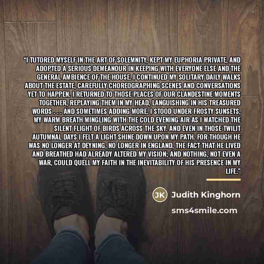 “I tutored myself in the art of solemnity, kept my euphoria private, and adopted a serious demeanour in keeping with everyone else and the general ambience of the house. I continued my solitary daily walks about the estate, carefully choreographing scenes and conversations yet to happen. I returned…” quote by Judith Kinghorn