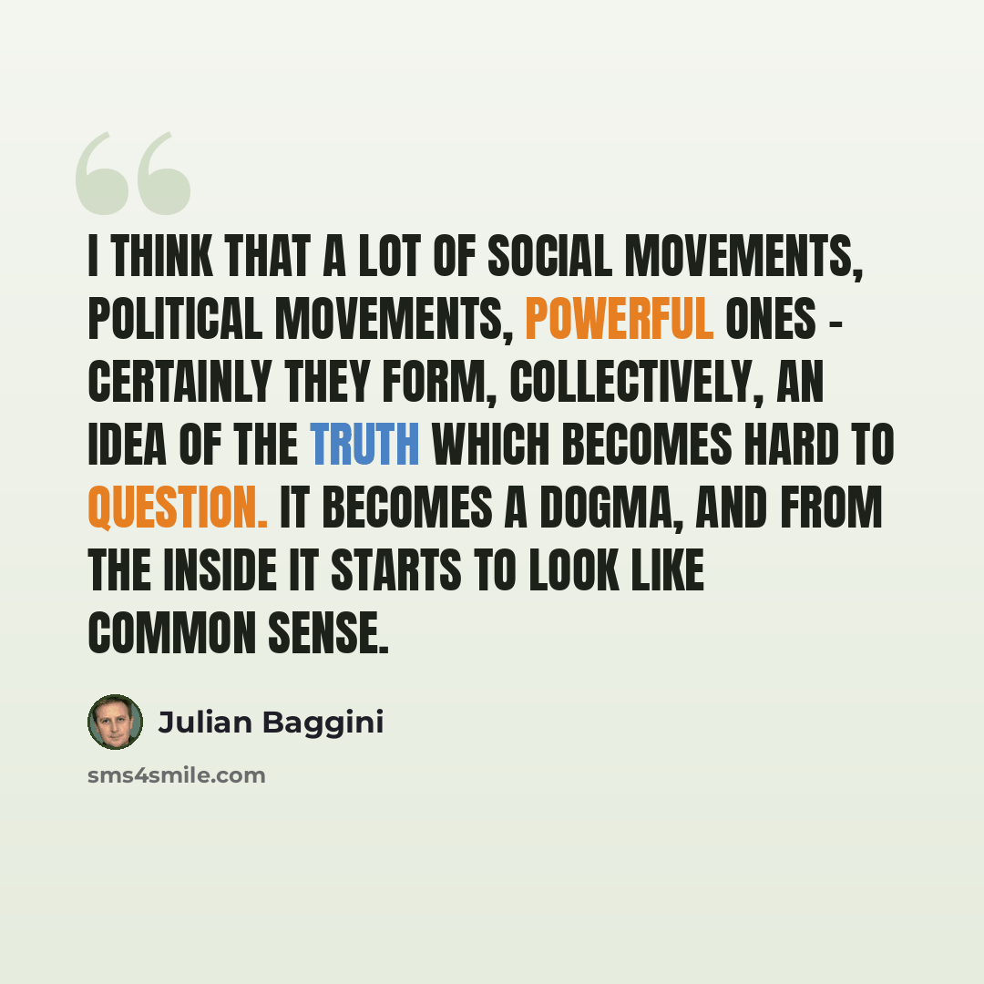 “I think that a lot of social movements, political movements, powerful ones - certainly they form, collectively, an idea of the truth which becomes hard to question. It becomes a dogma, and from the inside it starts to look like common sense.” quote by Julian Baggini