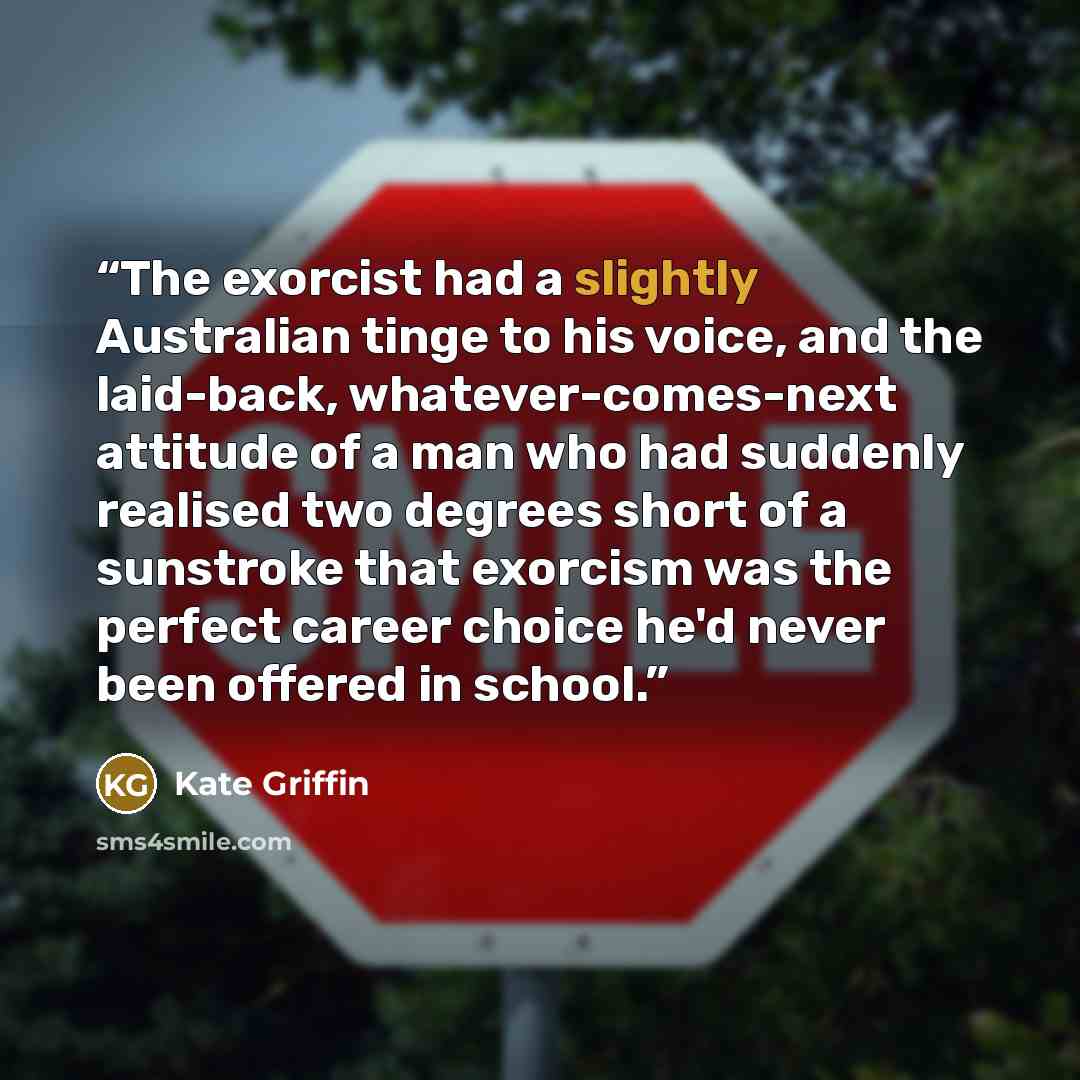 “The exorcist had a slightly Australian tinge to his voice, and the laid-back, whatever-comes-next attitude of a man who had suddenly realised two degrees short of a sunstroke that exorcism was the perfect career choice he'd never been offered in school.” quote by Kate Griffin