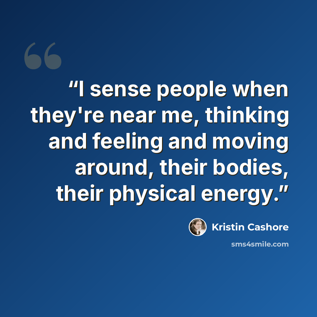 “I sense people when they're near me, thinking and feeling and moving around, their bodies, their physical energy.” quote by Kristin Cashore