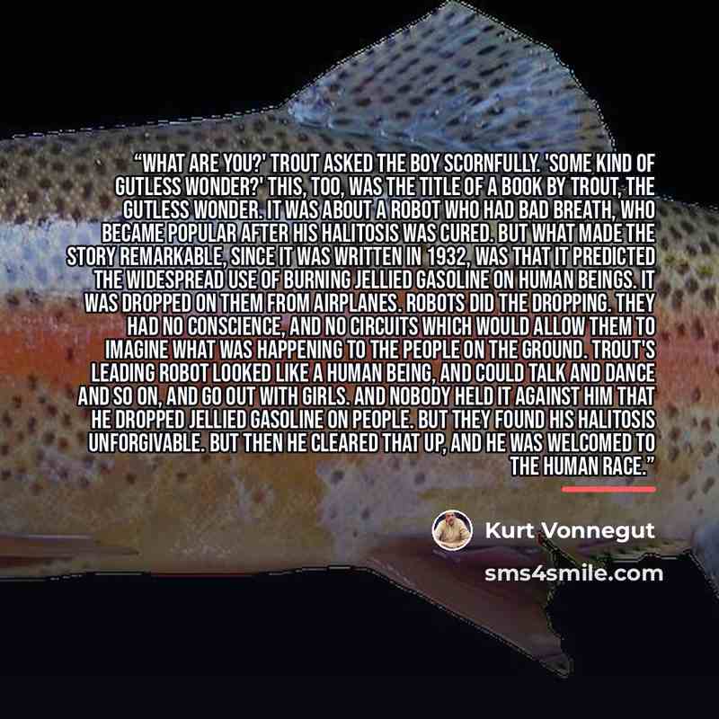“What are you?' Trout asked the boy scornfully. 'Some kind of gutless wonder?' This, too, was the title of a book by Trout, The Gutless Wonder. It was about a robot who had bad breath, who became popular after his halitosis was cured. But what made the story remarkable, since it was written in…” quote by Kurt Vonnegut