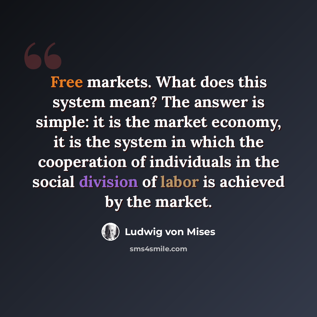 “Free markets. What does this system mean? The answer is simple: it is the market economy, it is the system in which the cooperation of individuals in the social division of labor is achieved by the market.” quote by Ludwig von Mises