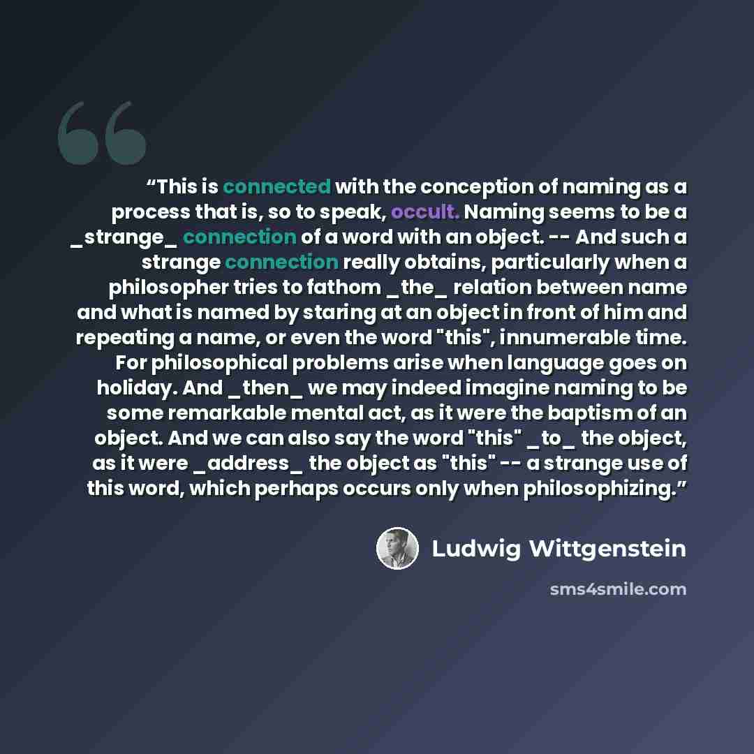 “This is connected with the conception of naming as a process that is, so to speak, occult. Naming seems to be a _strange_ connection of a word with an object. -- And such a strange connection really obtains, particularly when a philosopher tries to fathom _the_ relation between name and what is…” quote by Ludwig Wittgenstein