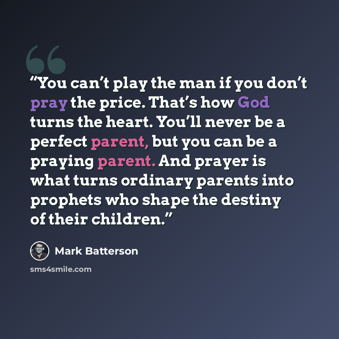 “You can’t play the man if you don’t pray the price. That’s how God turns the heart. You’ll never be a perfect parent, but you can be a praying parent. And prayer is what turns ordinary parents into prophets who shape the destiny of their children.” quote by Mark Batterson