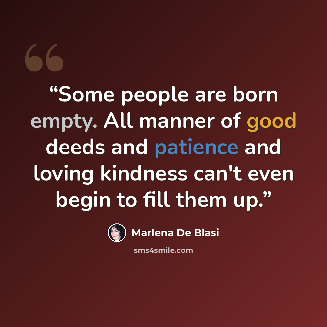 “Some people are born empty. All manner of good deeds and patience and loving kindness can't even begin to fill them up.” quote by Marlena De Blasi