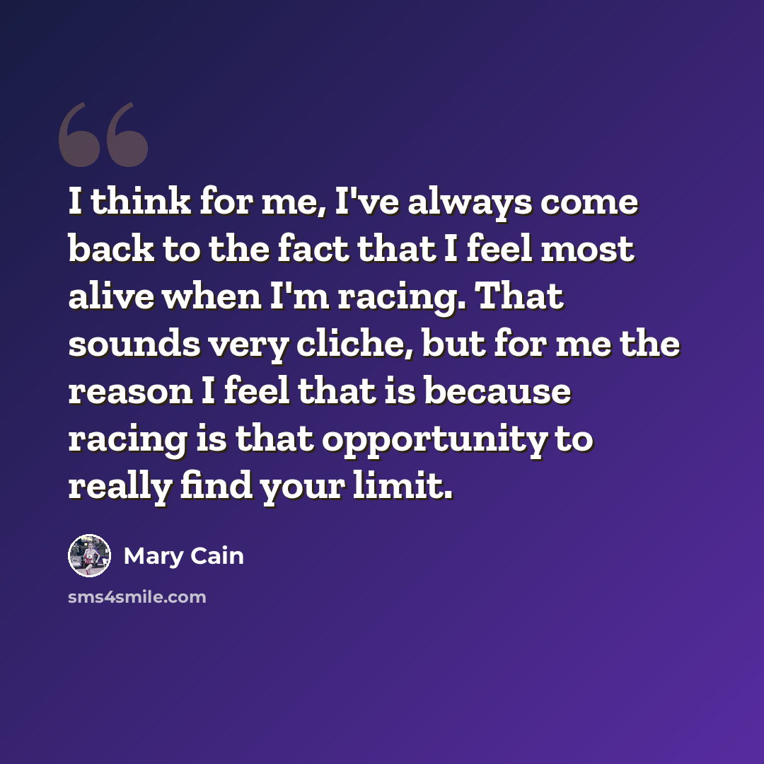 “I think for me, I've always come back to the fact that I feel most alive when I'm racing. That sounds very cliche, but for me the reason I feel that is because racing is that opportunity to really find your limit.” quote by Mary Cain