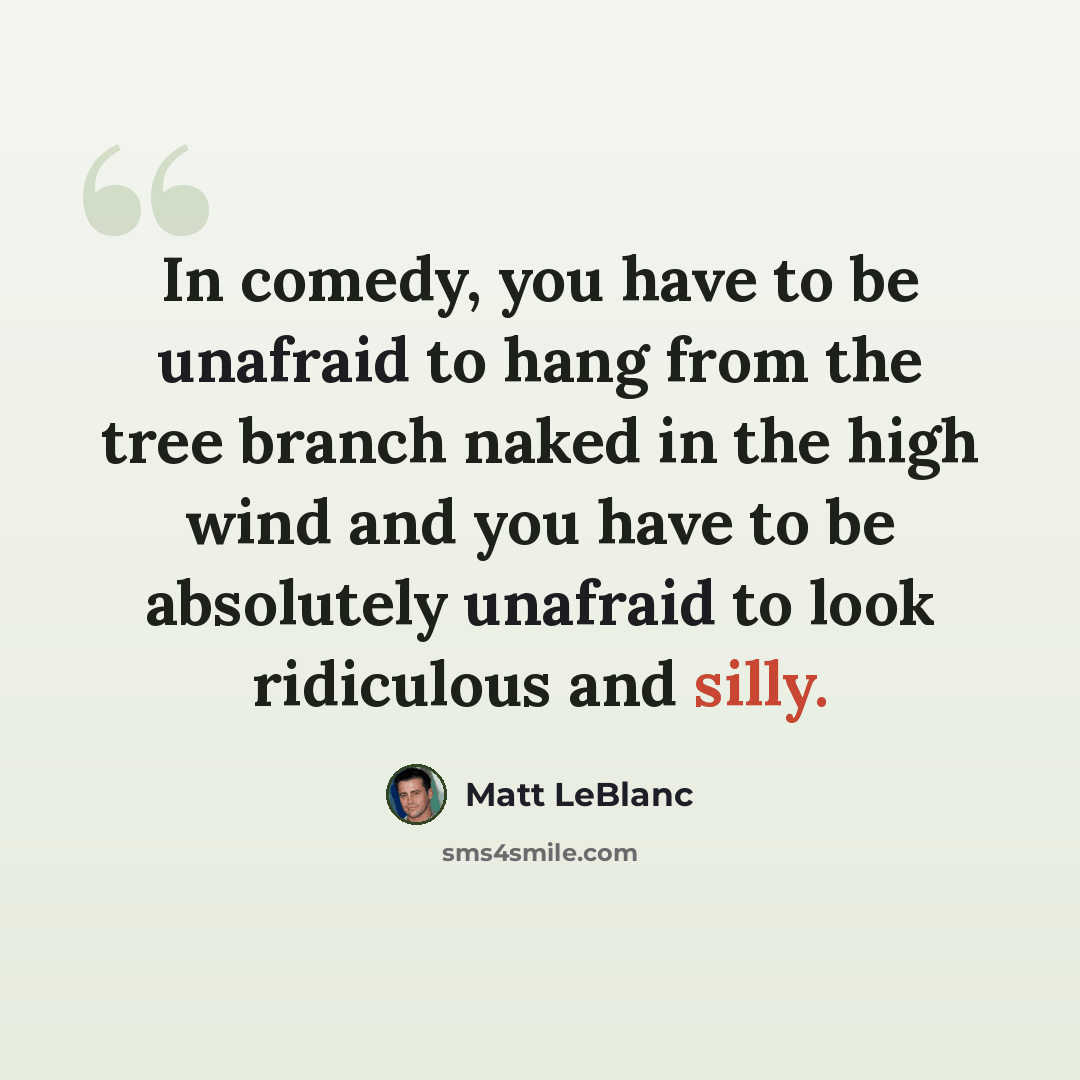 “In comedy, you have to be unafraid to hang from the tree branch naked in the high wind and you have to be absolutely unafraid to look ridiculous and silly.” quote by Matt LeBlanc