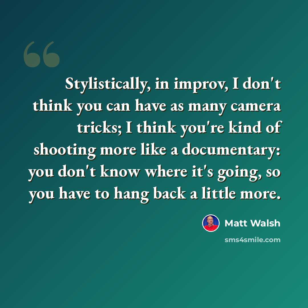 “Stylistically, in improv, I don't think you can have as many camera tricks; I think you're kind of shooting more like a documentary: you don't know where it's going, so you have to hang back a little more.” quote by Matt Walsh