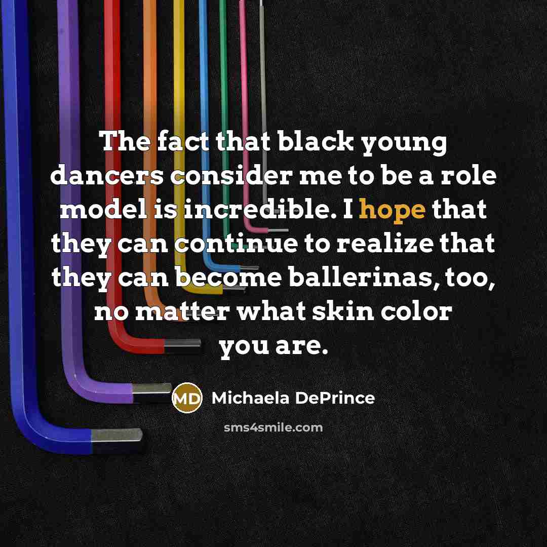 “The fact that black young dancers consider me to be a role model is incredible. I hope that they can continue to realize that they can become ballerinas, too, no matter what skin color you are.” quote by Michaela DePrince