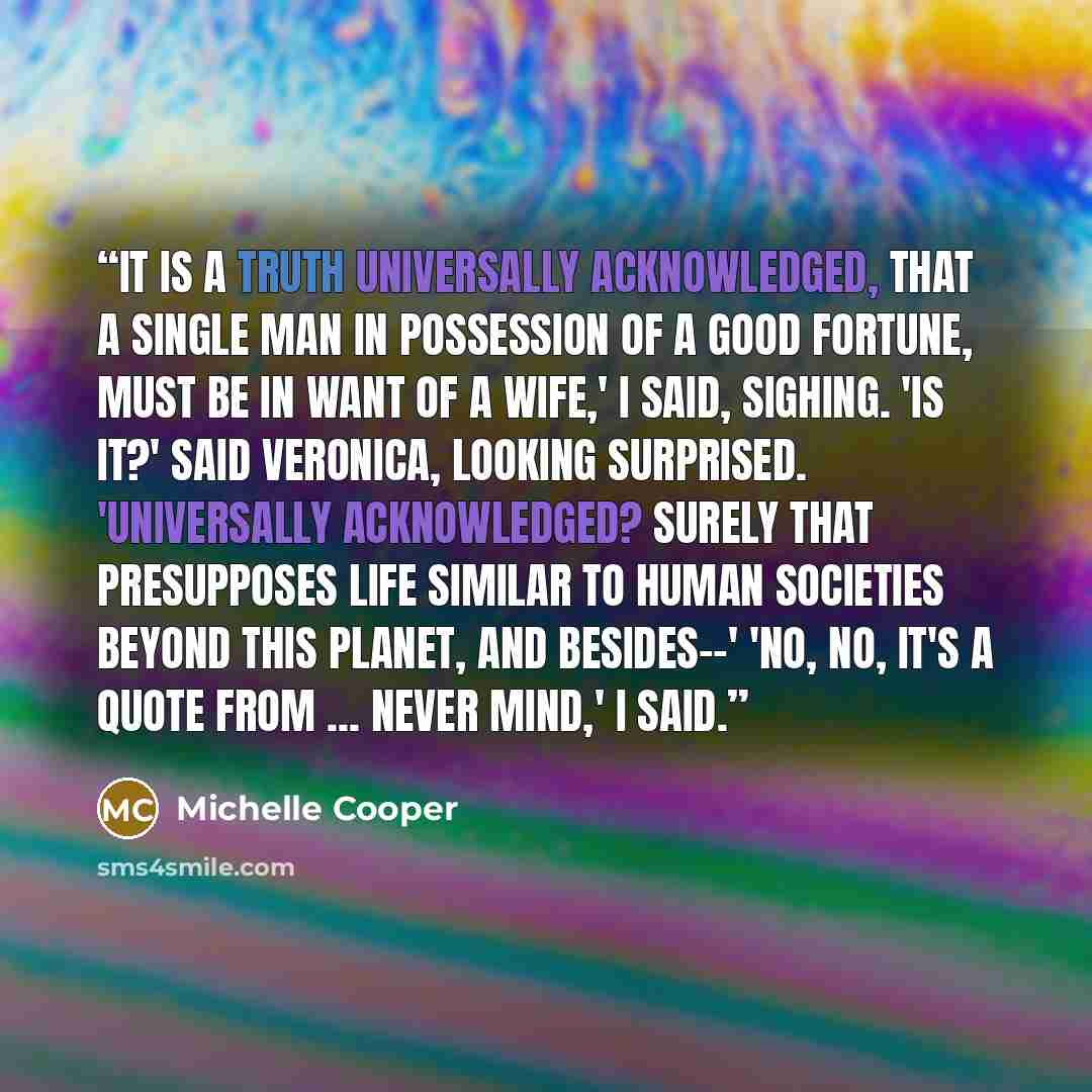 “It is a truth universally acknowledged, that a single man in possession of a good fortune, must be in want of a wife,' I said, sighing. 'Is it?' said Veronica, looking surprised. 'Universally acknowledged? Surely that presupposes life similar to human societies beyond this planet, and besides--'…” quote by Michelle Cooper