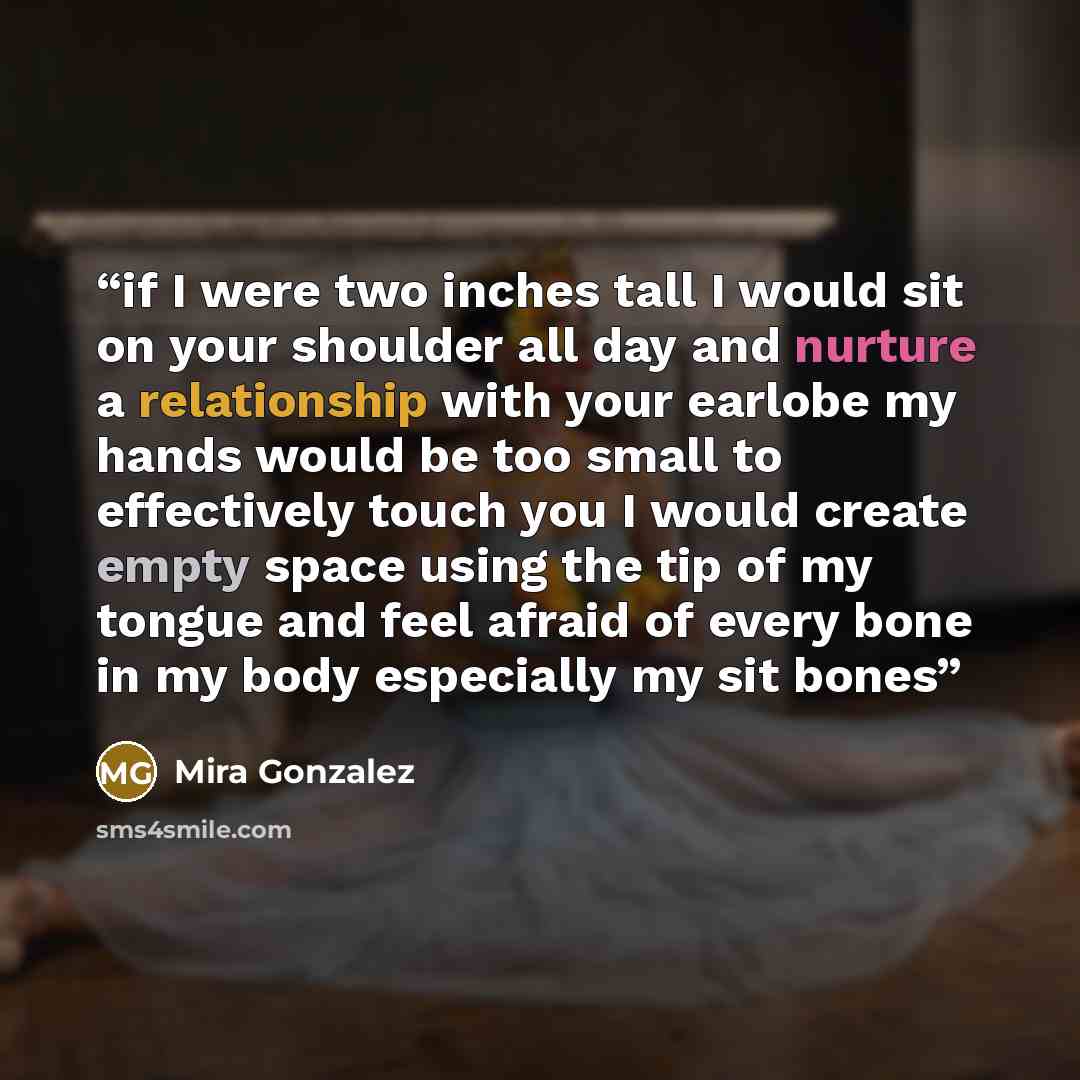 “if I were two inches tall I would sit on your shoulder all day and nurture a relationship with your earlobe my hands would be too small to effectively touch you I would create empty space using the tip of my tongue and feel afraid of every bone in my body especially my sit bones” quote by Mira Gonzalez