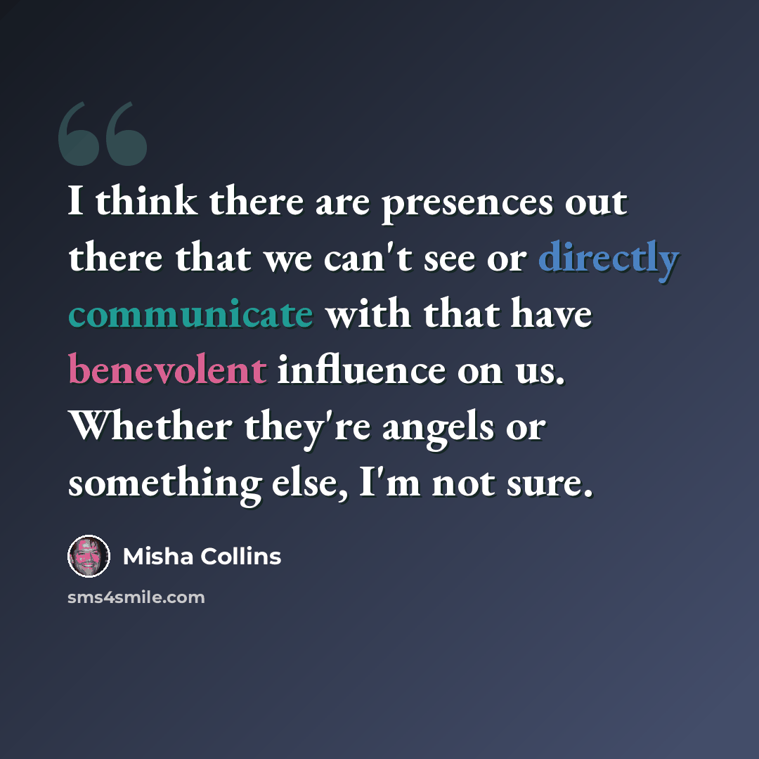 “I think there are presences out there that we can't see or directly communicate with that have benevolent influence on us. Whether they're angels or something else, I'm not sure.” quote by Misha Collins