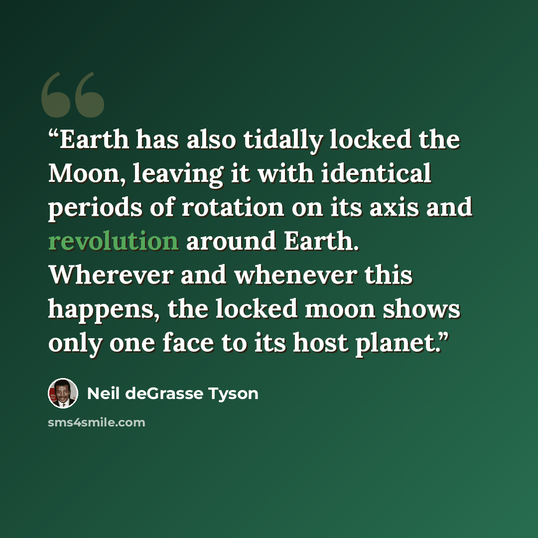 “Earth has also tidally locked the Moon, leaving it with identical periods of rotation on its axis and revolution around Earth. Wherever and whenever this happens, the locked moon shows only one face to its host planet.” quote by Neil deGrasse Tyson