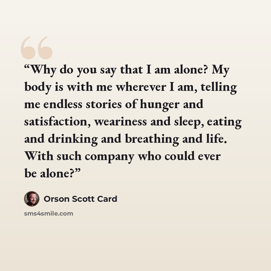 “Why do you say that I am alone? My body is with me wherever I am, telling me endless stories of hunger and satisfaction, weariness and sleep, eating and drinking and breathing and life. With such company who could ever be alone?” quote by Orson Scott Card