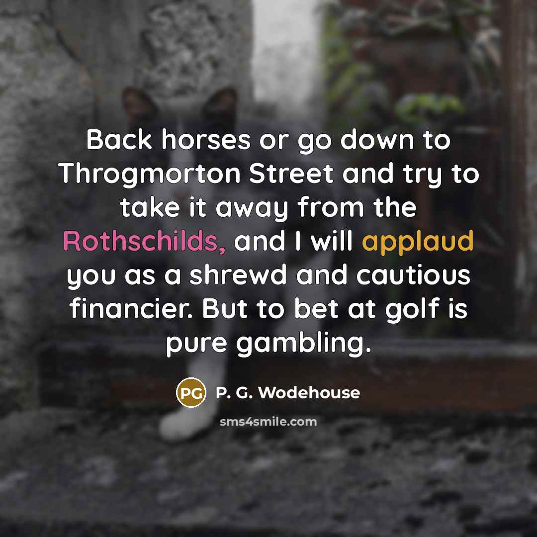 “Back horses or go down to Throgmorton Street and try to take it away from the Rothschilds, and I will applaud you as a shrewd and cautious financier. But to bet at golf is pure gambling.” quote by P. G. Wodehouse