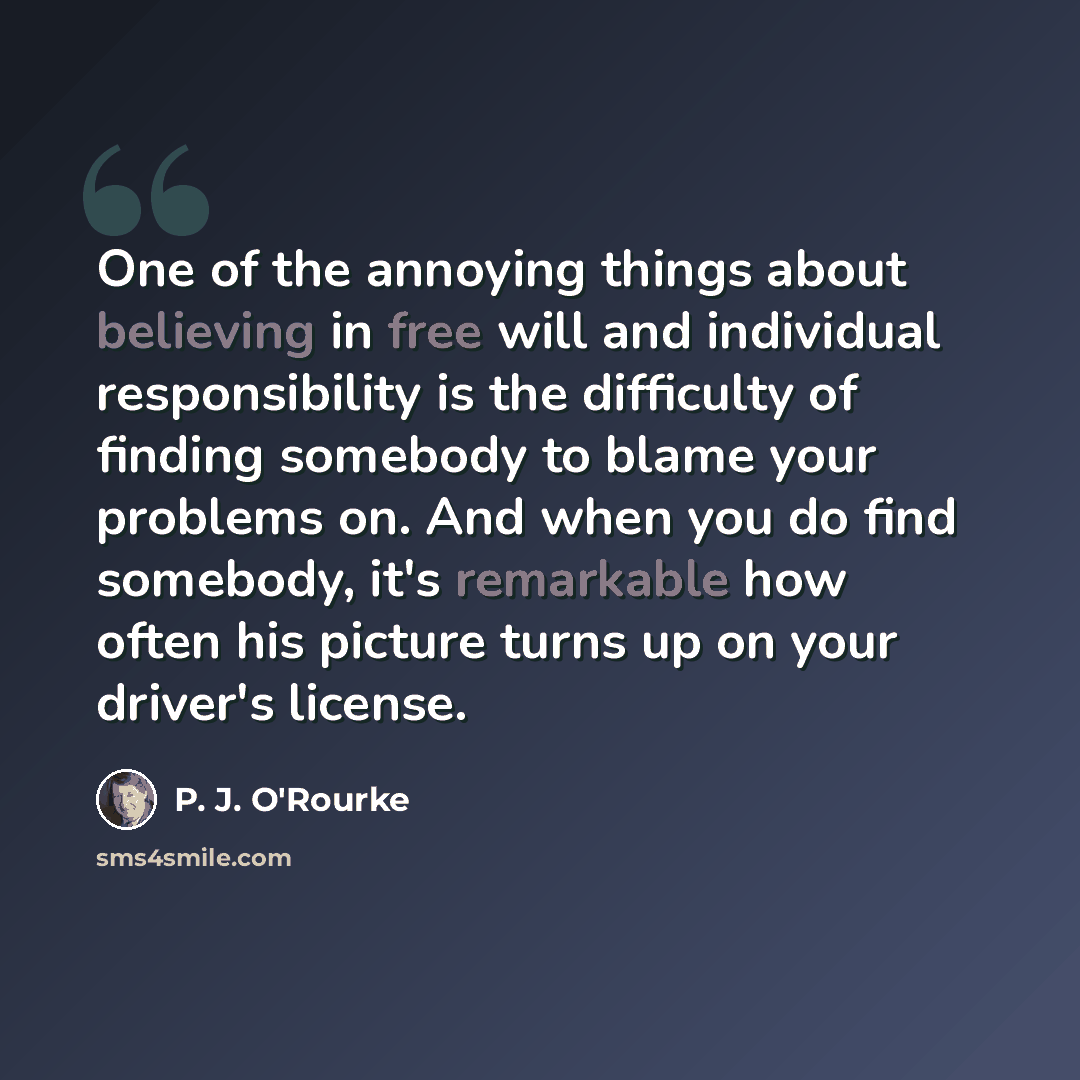 “One of the annoying things about believing in free will and individual responsibility is the difficulty of finding somebody to blame your problems on. And when you do find somebody, it's remarkable how often his picture turns up on your driver's license.” quote by P. J. O'Rourke