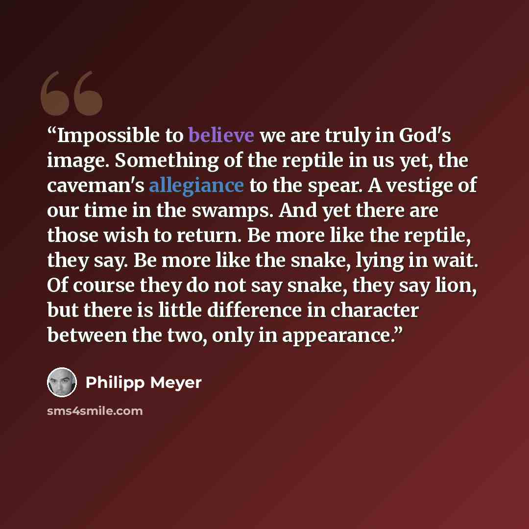 “Impossible to believe we are truly in God's image. Something of the reptile in us yet, the caveman's allegiance to the spear. A vestige of our time in the swamps. And yet there are those wish to return. Be more like the reptile, they say. Be more like the snake, lying in wait. Of course they do…” quote by Philipp Meyer