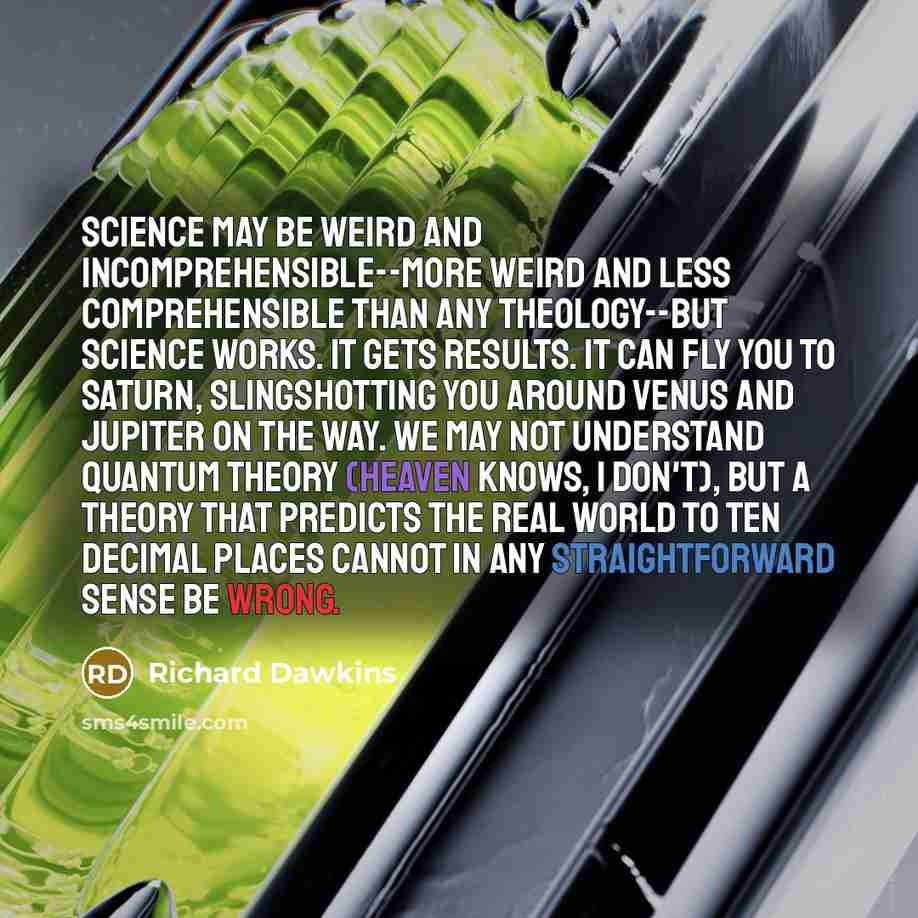 “Science may be weird and incomprehensible--more weird and less comprehensible than any theology--but science works. It gets results. It can fly you to Saturn, slingshotting you around Venus and Jupiter on the way. We may not understand quantum theory (heaven knows, I don't), but a theory that…” quote by Richard Dawkins