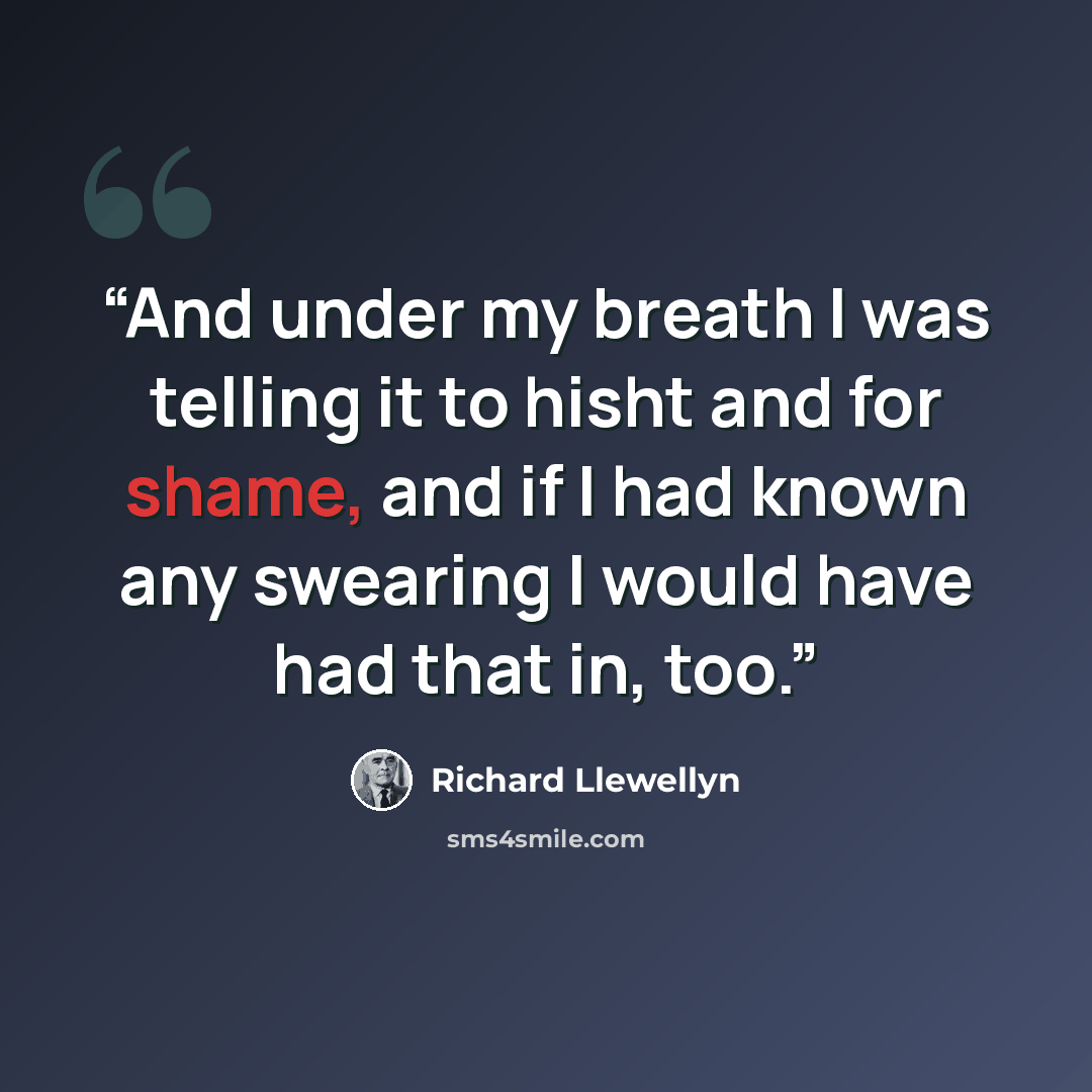 “And under my breath I was telling it to hisht and for shame, and if I had known any swearing I would have had that in, too.” quote by Richard Llewellyn