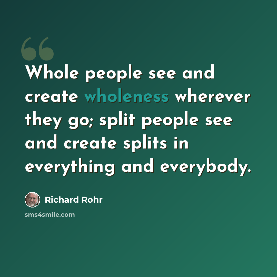 “Whole people see and create wholeness wherever they go; split people see and create splits in everything and everybody.” quote by Richard Rohr