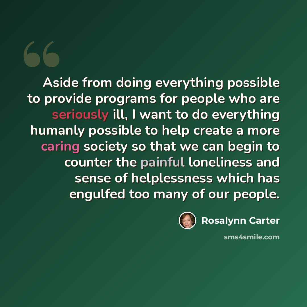 “Aside from doing everything possible to provide programs for people who are seriously ill, I want to do everything humanly possible to help create a more caring society so that we can begin to counter the painful loneliness and sense of helplessness which has engulfed too many of our people.” quote by Rosalynn Carter