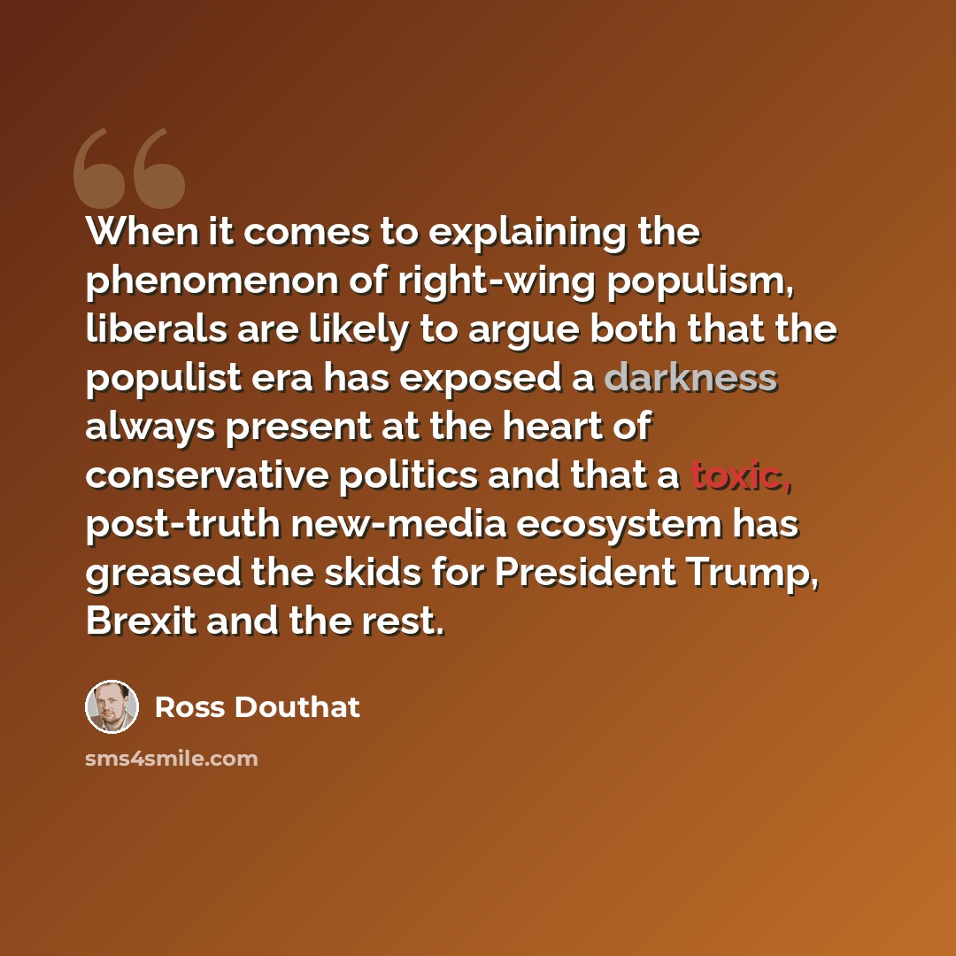“When it comes to explaining the phenomenon of right-wing populism, liberals are likely to argue both that the populist era has exposed a darkness always present at the heart of conservative politics and that a toxic, post-truth new-media ecosystem has greased the skids for President Trump, Brexit…” quote by Ross Douthat