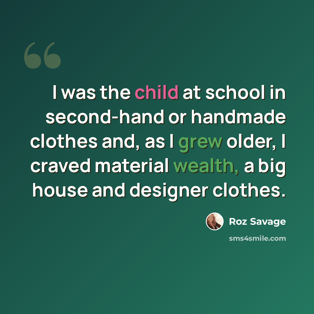 “I was the child at school in second-hand or handmade clothes and, as I grew older, I craved material wealth, a big house and designer clothes.” quote by Roz Savage