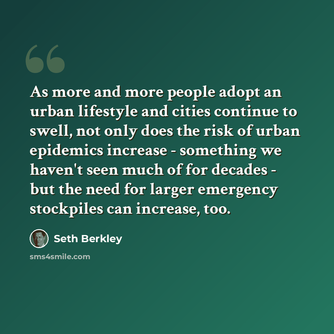 “As more and more people adopt an urban lifestyle and cities continue to swell, not only does the risk of urban epidemics increase - something we haven't seen much of for decades - but the need for larger emergency stockpiles can increase, too.” quote by Seth Berkley