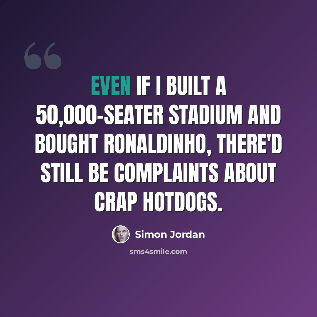 “Even if I built a 50,000-seater stadium and bought Ronaldinho, there'd still be complaints about crap hotdogs.” quote by Simon Jordan