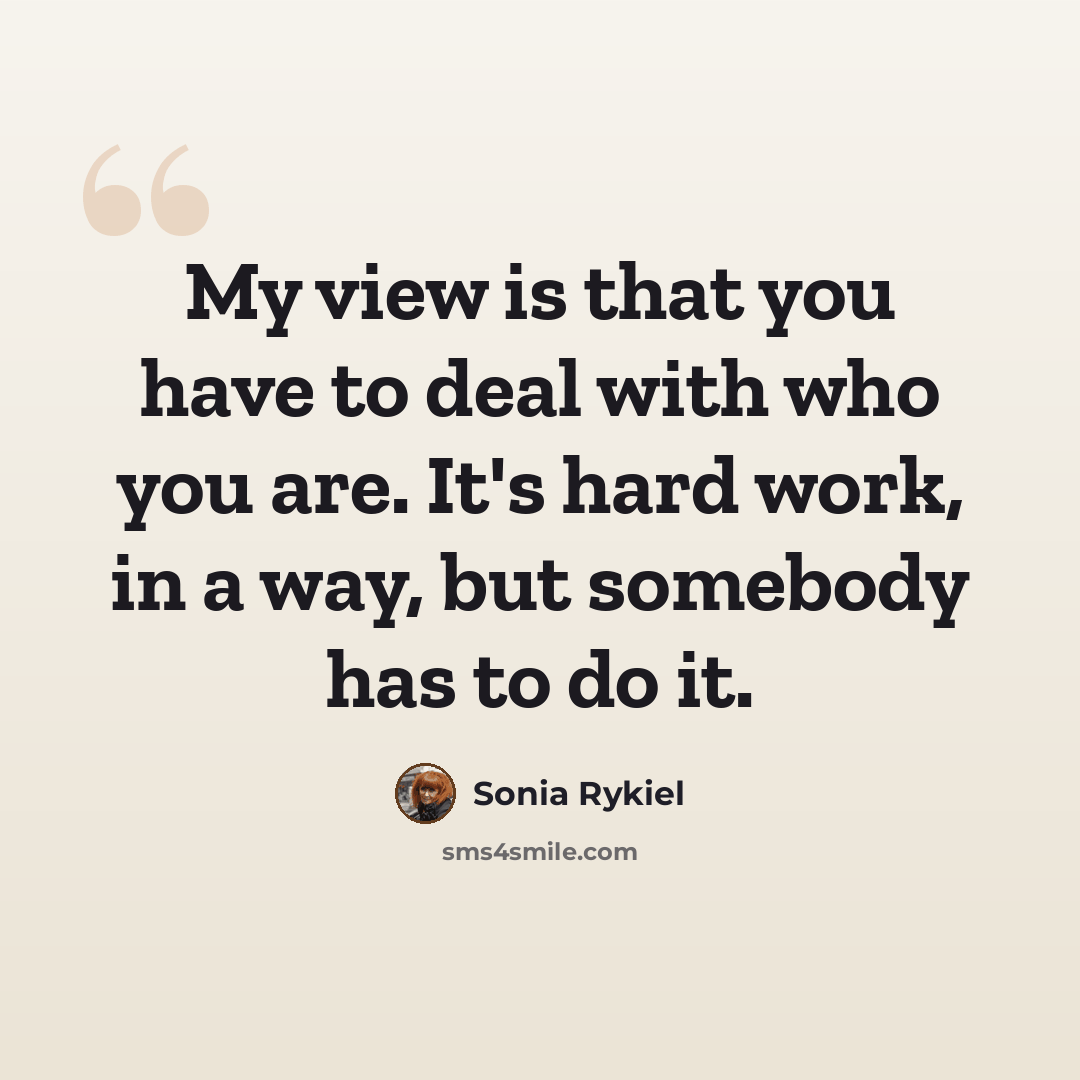 “My view is that you have to deal with who you are. It's hard work, in a way, but somebody has to do it.” quote by Sonia Rykiel