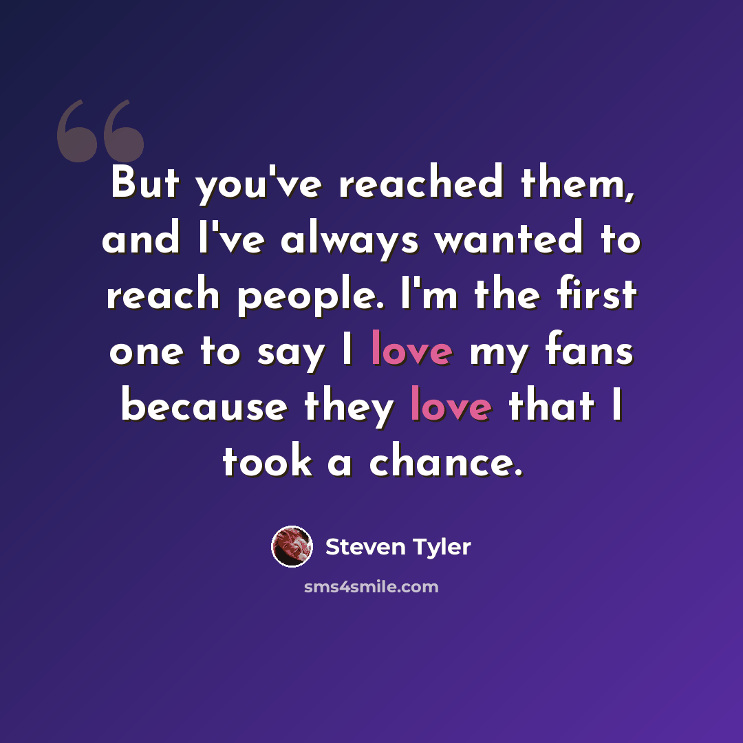 “But you've reached them, and I've always wanted to reach people. I'm the first one to say I love my fans because they love that I took a chance.” quote by Steven Tyler