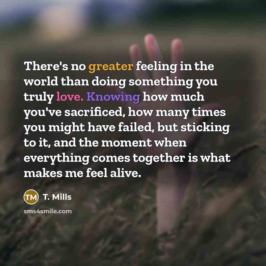 “There's no greater feeling in the world than doing something you truly love. Knowing how much you've sacrificed, how many times you might have failed, but sticking to it, and the moment when everything comes together is what makes me feel alive.” quote by T. Mills