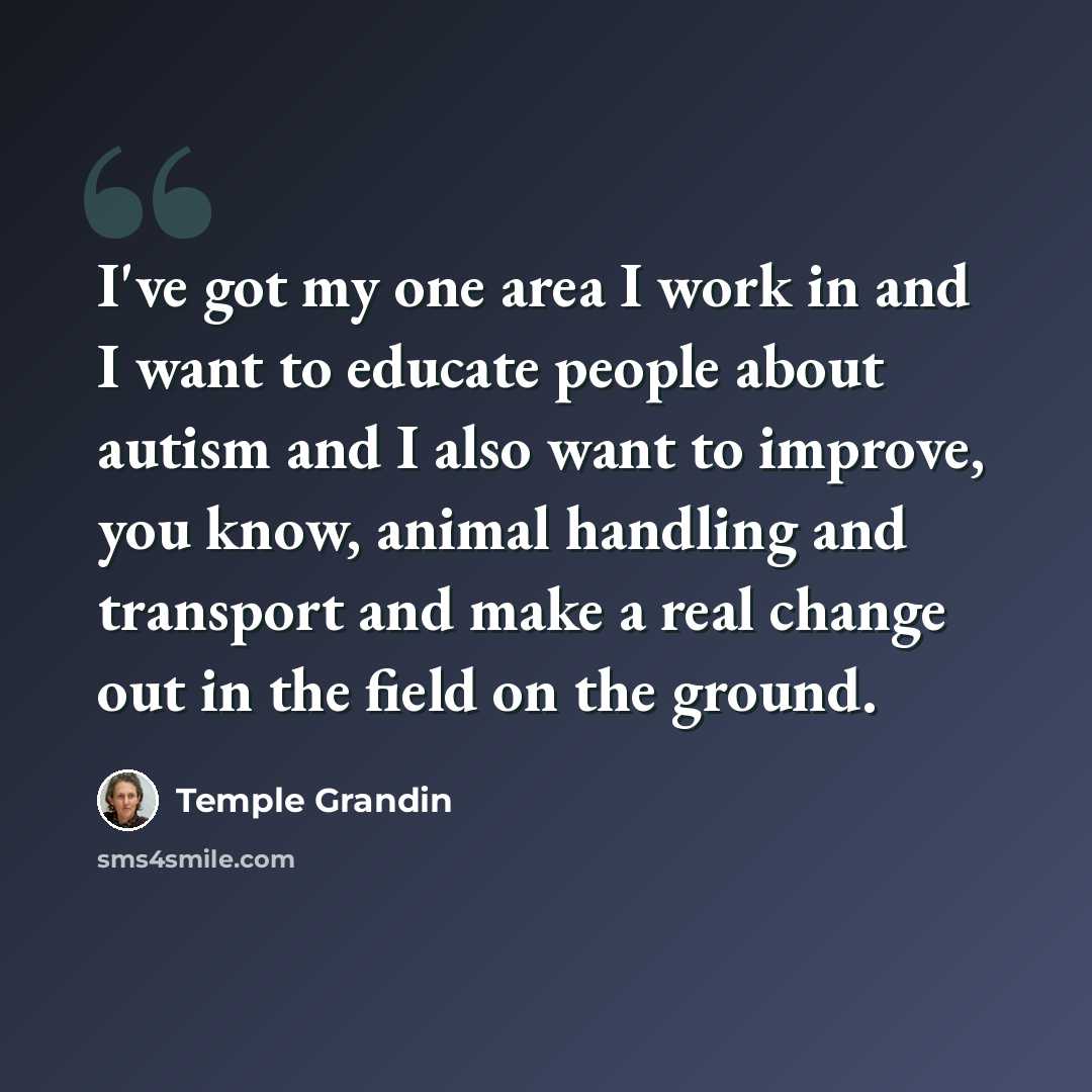 “I've got my one area I work in and I want to educate people about autism and I also want to improve, you know, animal handling and transport and make a real change out in the field on the ground.” quote by Temple Grandin