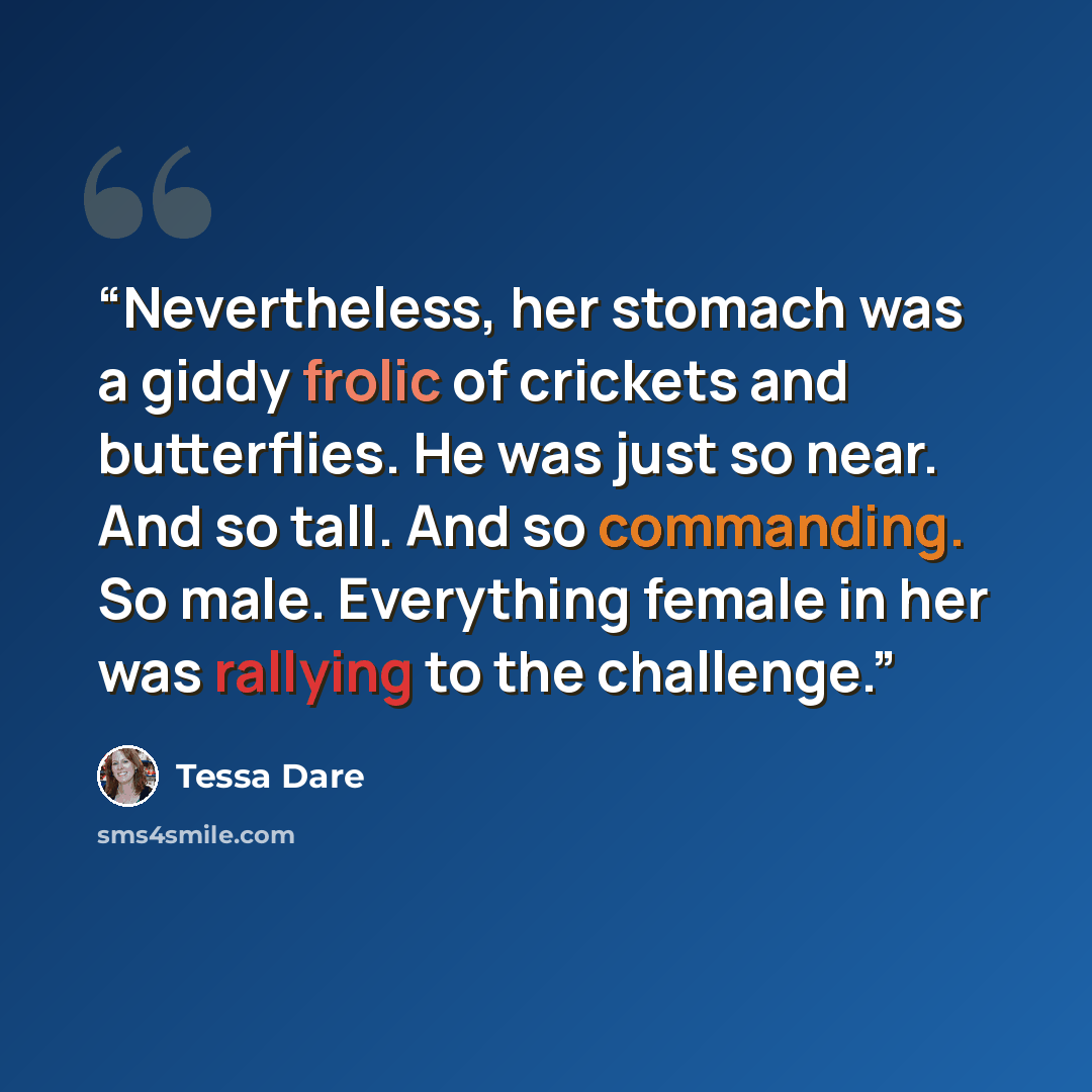 “Nevertheless, her stomach was a giddy frolic of crickets and butterflies. He was just so near. And so tall. And so commanding. So male. Everything female in her was rallying to the challenge.” quote by Tessa Dare