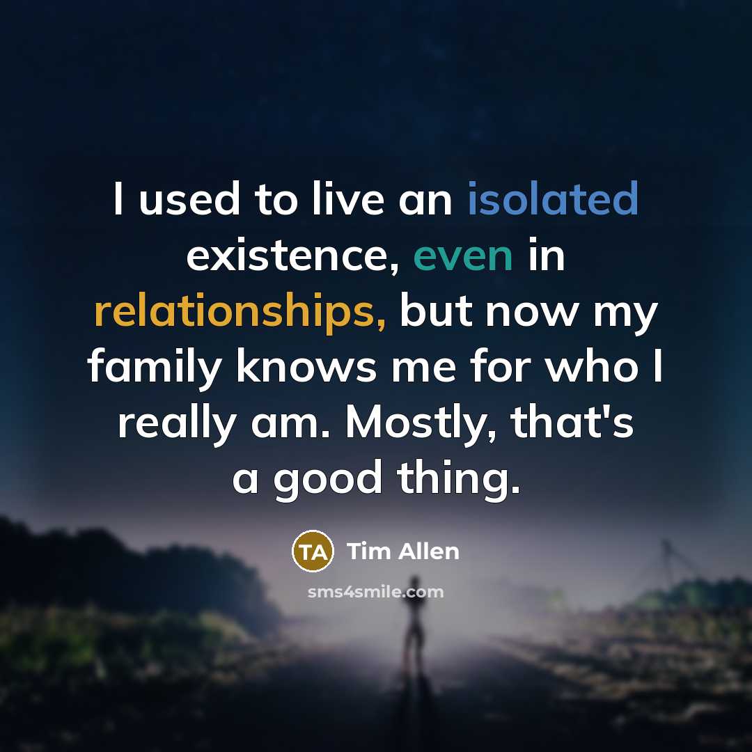 “I used to live an isolated existence, even in relationships, but now my family knows me for who I really am. Mostly, that's a good thing.” quote by Tim Allen