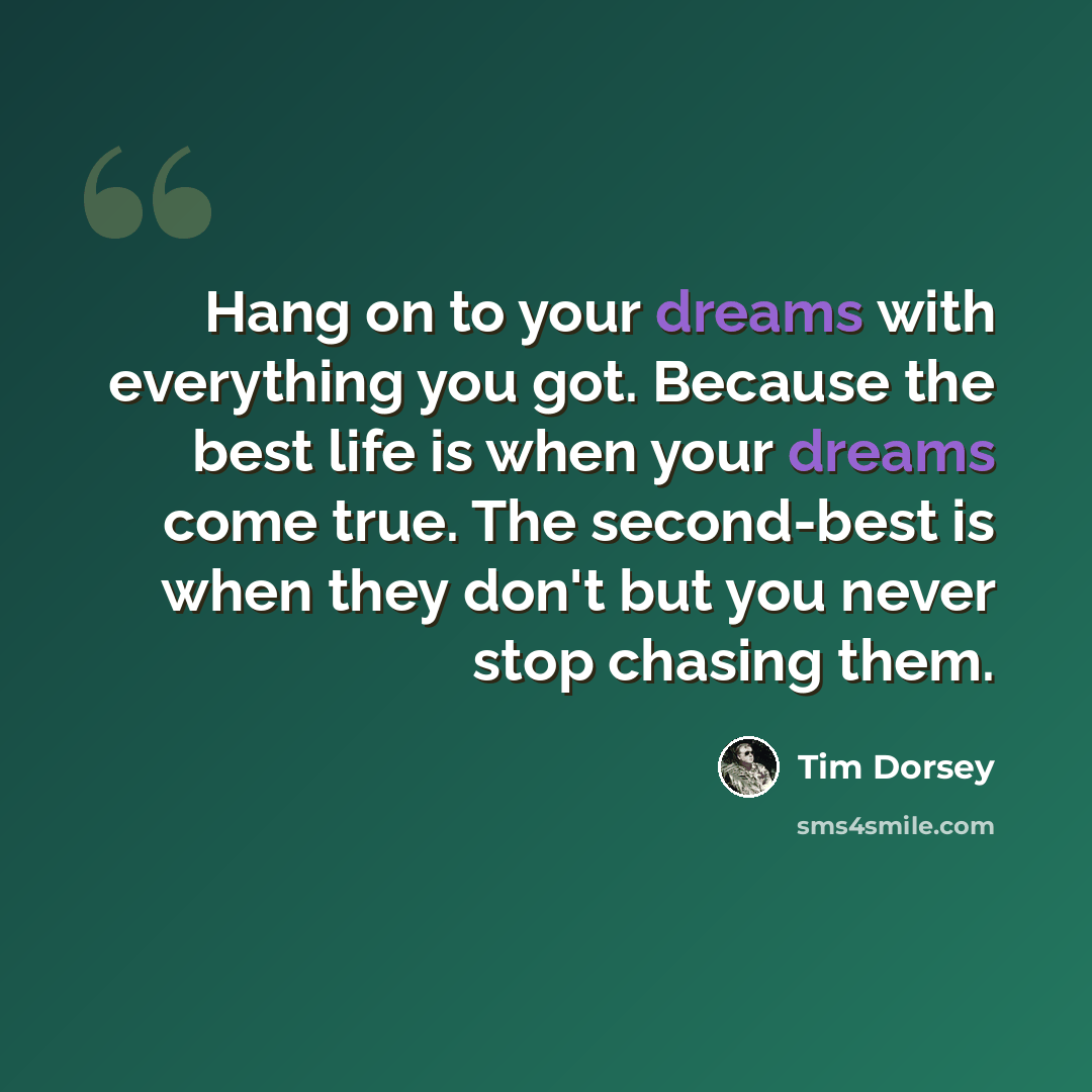 “Hang on to your dreams with everything you got. Because the best life is when your dreams come true. The second-best is when they don't but you never stop chasing them.” quote by Tim Dorsey