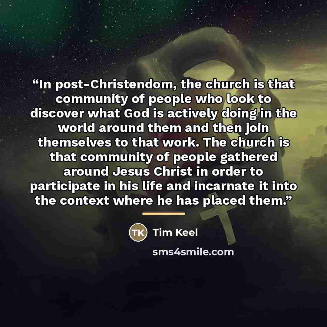 “In post-Christendom, the church is that community of people who look to discover what God is actively doing in the world around them and then join themselves to that work. The church is that community of people gathered around Jesus Christ in order to participate in his life and incarnate it into…” quote by Tim Keel
