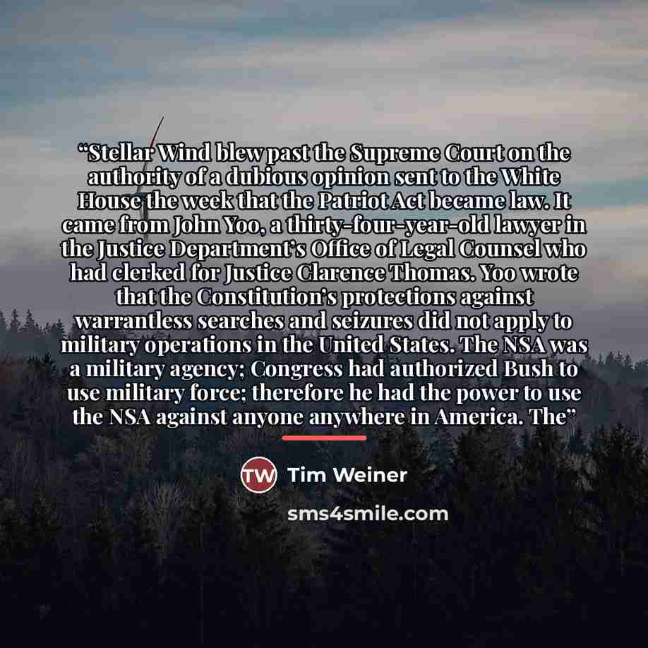 “Stellar Wind blew past the Supreme Court on the authority of a dubious opinion sent to the White House the week that the Patriot Act became law. It came from John Yoo, a thirty-four-year-old lawyer in the Justice Department’s Office of Legal Counsel who had clerked for Justice Clarence Thomas. Yoo…” quote by Tim Weiner