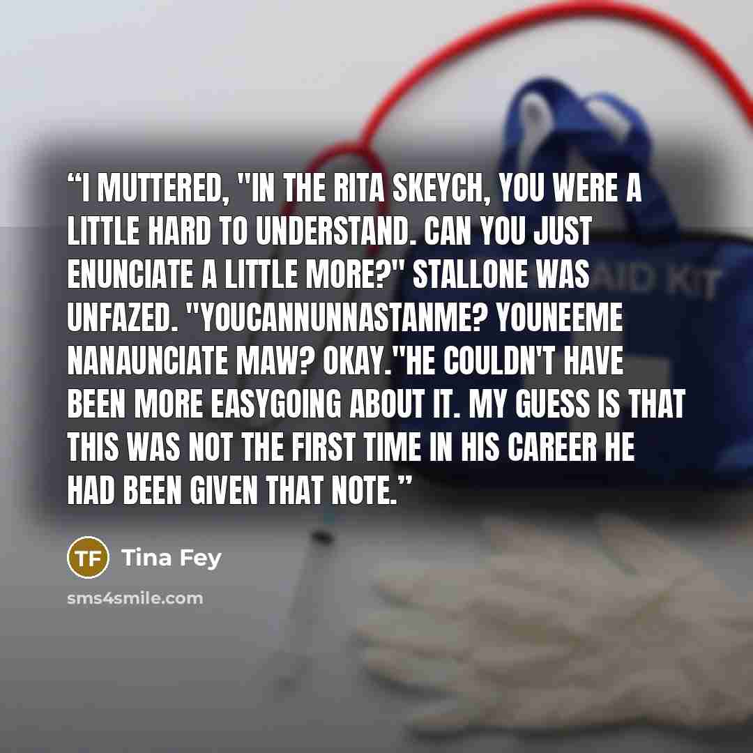 “I muttered, "In the Rita skeych, you were a little hard to understand. Can you just enunciate a little more?" Stallone was unfazed. "Youcannunnastanme? Youneeme nanaunciate maw? Okay."He couldn't have been more easygoing about it. My guess is that this was not the first time in his career he had…” quote by Tina Fey