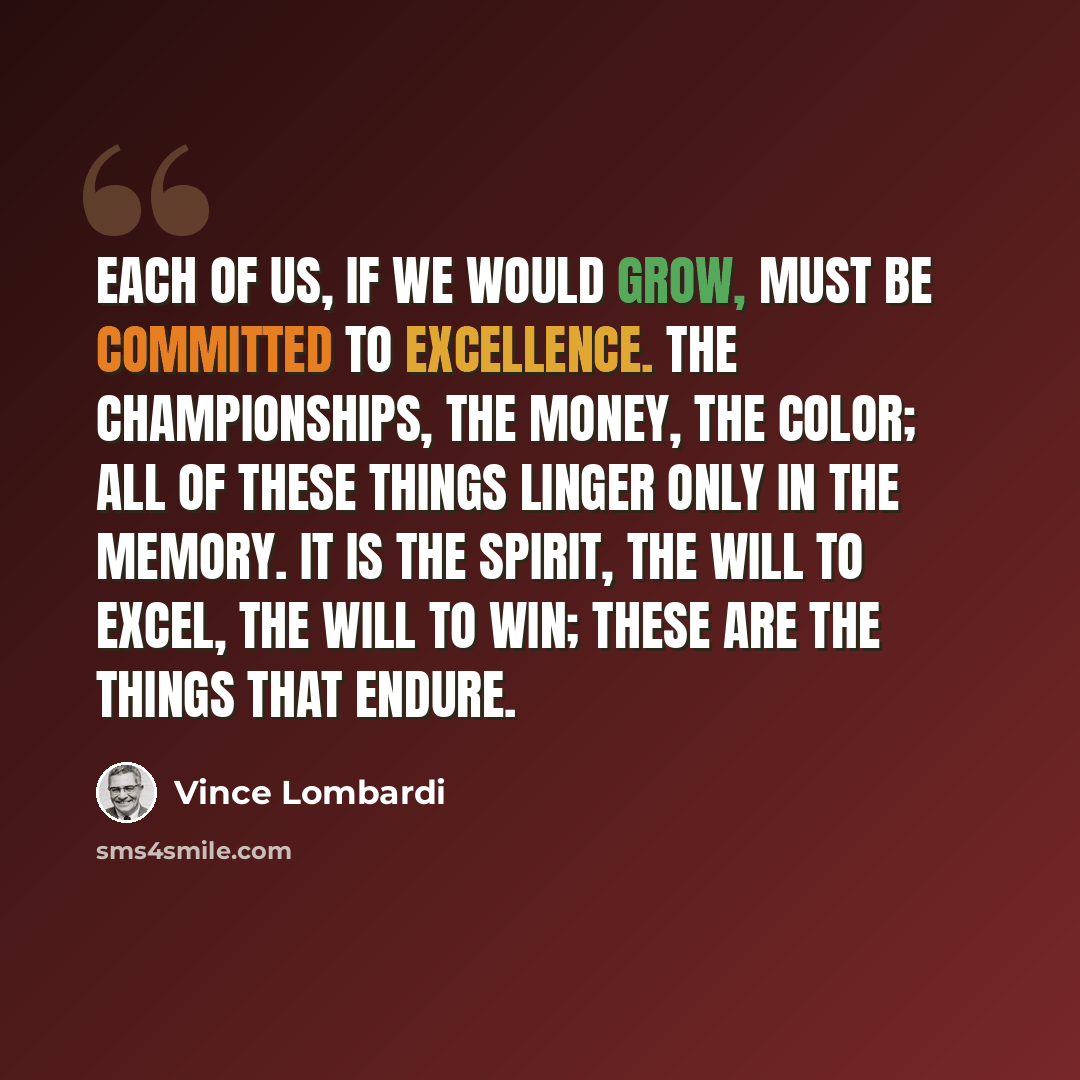 “Each of us, if we would grow, must be committed to excellence. The championships, the money, the color; all of these things linger only in the memory. It is the spirit, the will to excel, the will to win; these are the things that endure.” quote by Vince Lombardi