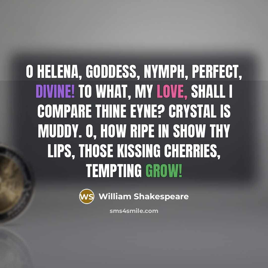 “O Helena, goddess, nymph, perfect, divine! To what, my love, shall I compare thine eyne? Crystal is muddy. O, how ripe in show Thy lips, those kissing cherries, tempting grow!” quote by William Shakespeare