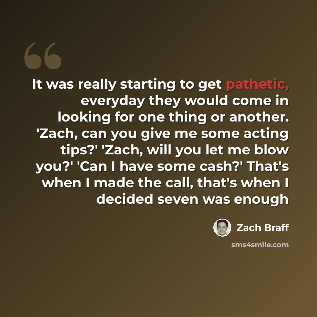 “It was really starting to get pathetic, everyday they would come in looking for one thing or another. 'Zach, can you give me some acting tips?' 'Zach, will you let me blow you?' 'Can I have some cash?' That's when I made the call, that's when I decided seven was enough” quote by Zach Braff