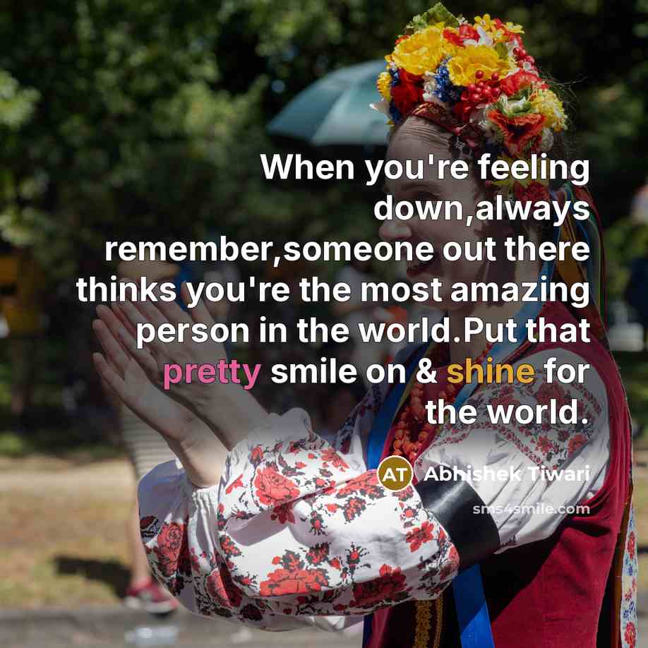 “When you're feeling down,always remember,someone out there thinks you're the most amazing person in the world.Put that pretty smile on & shine for the world.” quote by Abhishek Tiwari