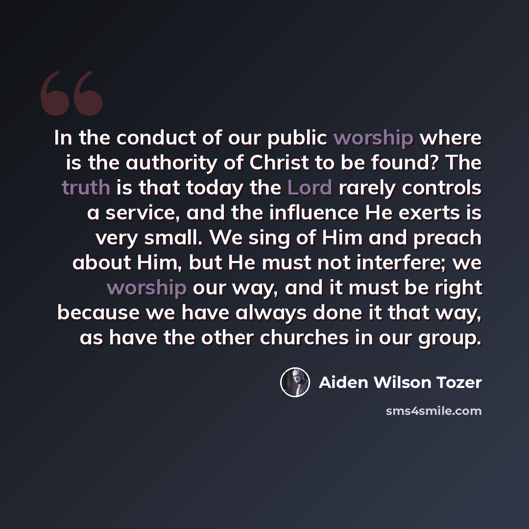 “In the conduct of our public worship where is the authority of Christ to be found? The truth is that today the Lord rarely controls a service, and the influence He exerts is very small. We sing of Him and preach about Him, but He must not interfere; we worship our way, and it must be right because…” quote by Aiden Wilson Tozer