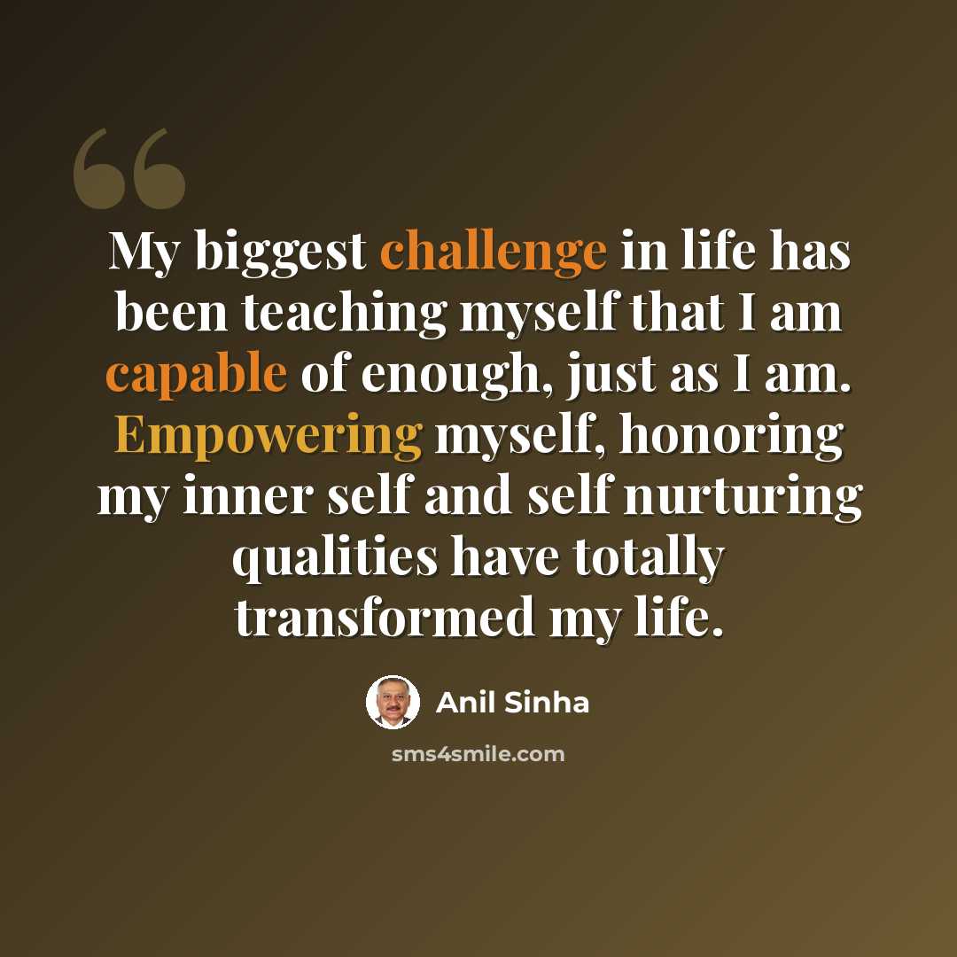 “My biggest challenge in life has been teaching myself that I am capable of enough, just as I am. Empowering myself, honoring my inner self and self nurturing qualities have totally transformed my life.” quote by Anil Sinha