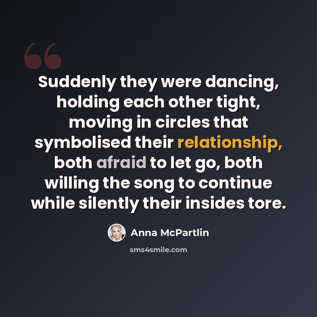 “Suddenly they were dancing, holding each other tight, moving in circles that symbolised their relationship, both afraid to let go, both willing the song to continue while silently their insides tore.” quote by Anna McPartlin