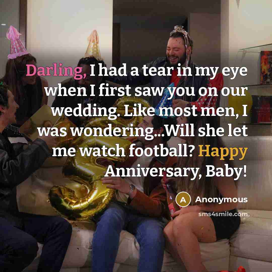 “Darling, I had a tear in my eye when I first saw you on our wedding. Like most men, I was wondering...Will she let me watch football? Happy Anniversary, Baby!” quote by Anonymous