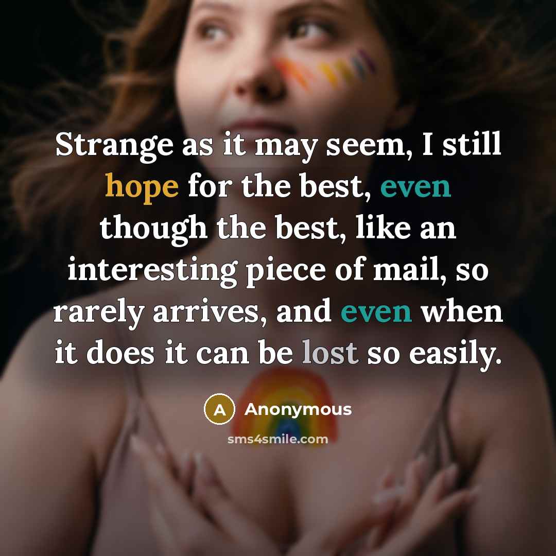 “Strange as it may seem, I still hope for the best, even though the best, like an interesting piece of mail, so rarely arrives, and even when it does it can be lost so easily.” quote by Anonymous