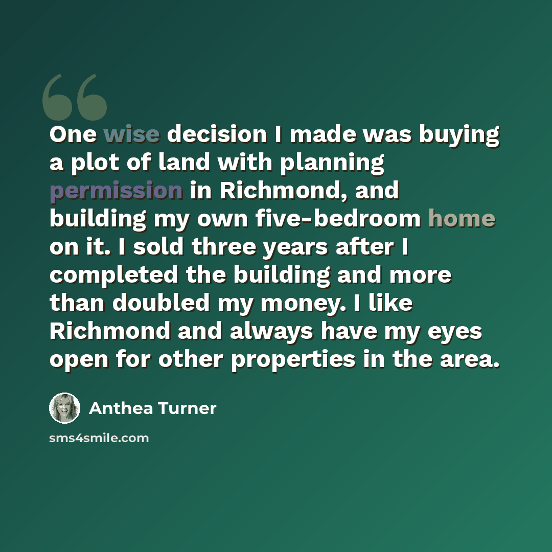 “One wise decision I made was buying a plot of land with planning permission in Richmond, and building my own five-bedroom home on it. I sold three years after I completed the building and more than doubled my money. I like Richmond and always have my eyes open for other properties in the area.” quote by Anthea Turner